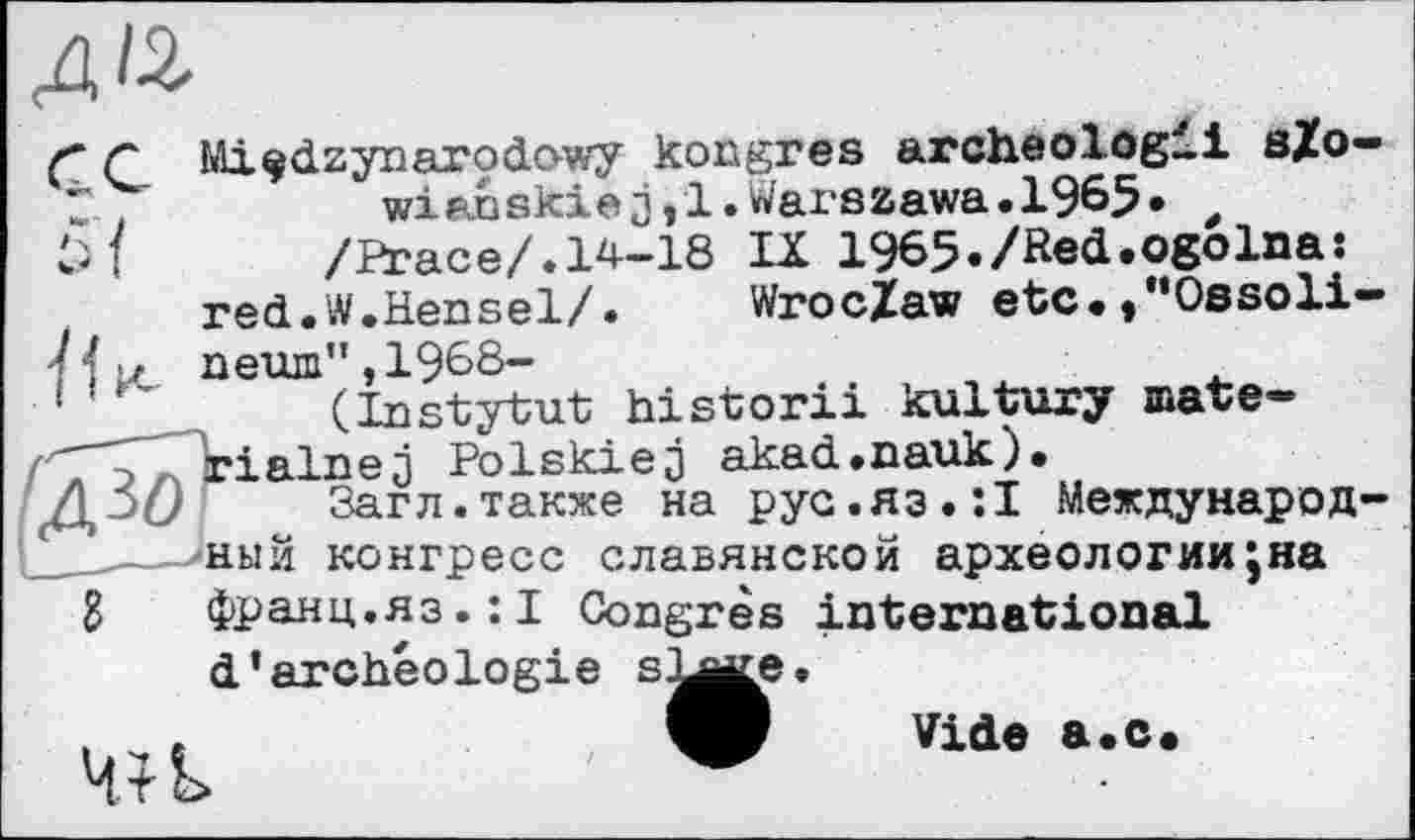 ﻿д&
г с Mi^dzynarodowy kongres archeologii s£o-t,	wianskiej,!.Warszawa.1965« ,
/Peace/.14-18 IX 1965./Red.ogoIna:
red.W.Hensel/. Wroclaw etc.♦"Ossoli-
7 4 и пеїш”, 1968-	. . j
'	(Instytut historxi kultury mate-
rialnej Polskiej akad.nauk).
Загл.также на рус.яз.:I Международ-
____-Дный конгресс славянской археологииjna g франц.яз.:! Congrès international d’archéologie БЪле.
. u e	W Vide a.c.